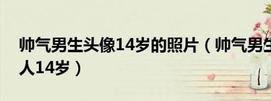 帅气男生头像14岁的照片（帅气男生图片真人14岁）
