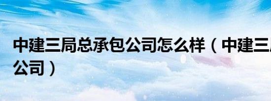 中建三局总承包公司怎么样（中建三局总承包公司）
