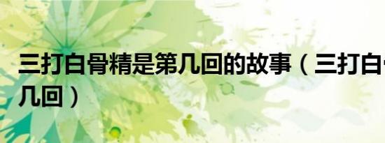 三打白骨精是第几回的故事（三打白骨精是第几回）