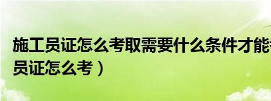 施工员证怎么考取需要什么条件才能考（施工员证怎么考）