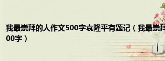 我最崇拜的人作文500字袁隆平有题记（我最崇拜的人作文500字）