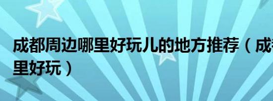 成都周边哪里好玩儿的地方推荐（成都周边哪里好玩）