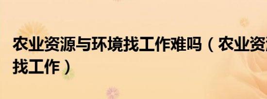 农业资源与环境找工作难吗（农业资源与环境找工作）