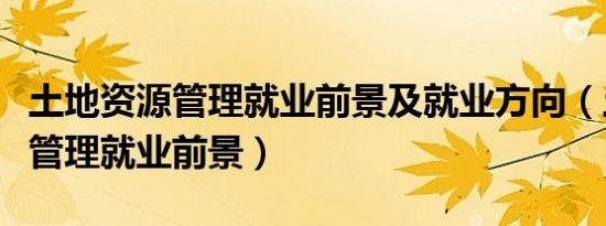 土地资源管理就业前景及就业方向（土地资源管理就业前景）
