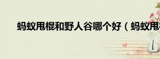 蚂蚁甩棍和野人谷哪个好（蚂蚁甩棍）