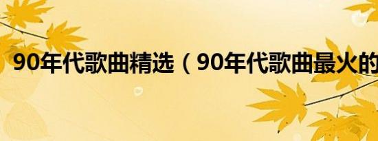 90年代歌曲精选（90年代歌曲最火的歌曲）