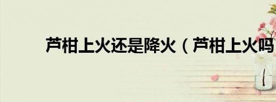 芦柑上火还是降火（芦柑上火吗）