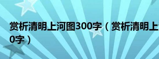 赏析清明上河图300字（赏析清明上河图2000字）