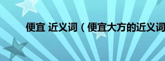 便宜 近义词（便宜大方的近义词）