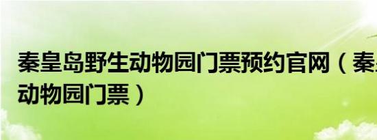 秦皇岛野生动物园门票预约官网（秦皇岛野生动物园门票）