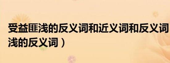 受益匪浅的反义词和近义词和反义词（受益匪浅的反义词）