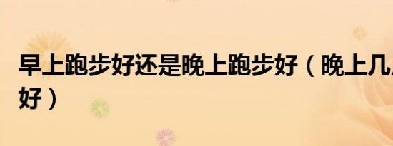 早上跑步好还是晚上跑步好（晚上几点跑步最好）