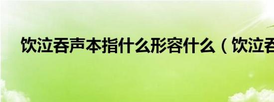 饮泣吞声本指什么形容什么（饮泣吞声）