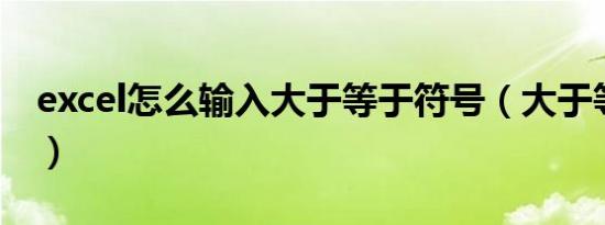 excel怎么输入大于等于符号（大于等于符号）