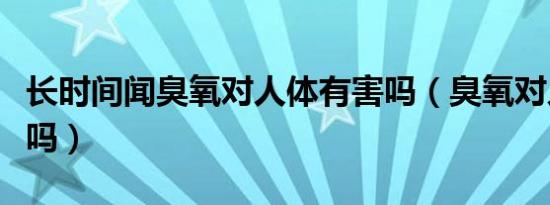 长时间闻臭氧对人体有害吗（臭氧对人体有害吗）