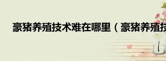 豪猪养殖技术难在哪里（豪猪养殖技术）