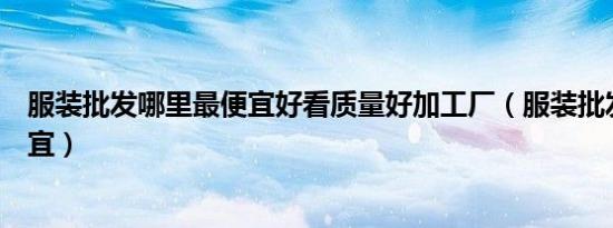 服装批发哪里最便宜好看质量好加工厂（服装批发哪里最便宜）