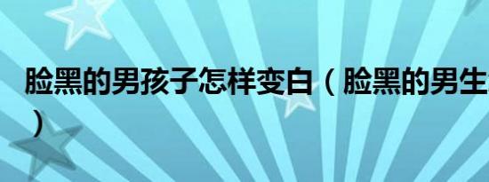 脸黑的男孩子怎样变白（脸黑的男生怎么变白）