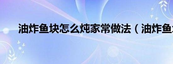 油炸鱼块怎么炖家常做法（油炸鱼块）