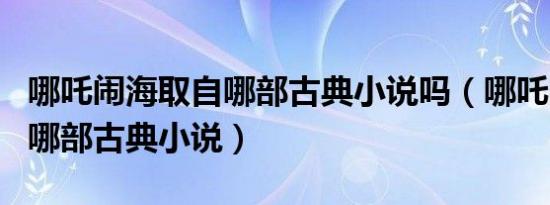 哪吒闹海取自哪部古典小说吗（哪吒闹海取自哪部古典小说）