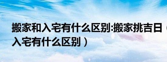 搬家和入宅有什么区别:搬家挑吉日（搬家和入宅有什么区别）