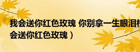 我会送你红色玫瑰 你别拿一生眼泪相对（我会送你红色玫瑰）
