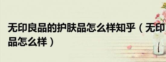 无印良品的护肤品怎么样知乎（无印良品护肤品怎么样）