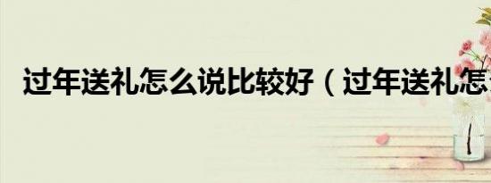 过年送礼怎么说比较好（过年送礼怎么说）