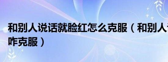 和别人说话就脸红怎么克服（和别人说话脸红咋克服）