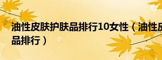 油性皮肤护肤品排行10女性（油性皮肤护肤品排行）