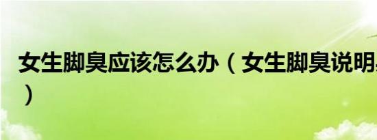 女生脚臭应该怎么办（女生脚臭说明身体好吗）