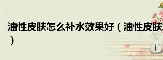 油性皮肤怎么补水效果好（油性皮肤怎么补水）