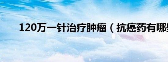 120万一针治疗肿瘤（抗癌药有哪些）