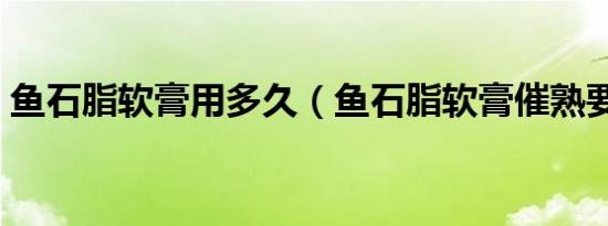 鱼石脂软膏用多久（鱼石脂软膏催熟要多久）