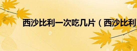 西沙比利一次吃几片（西沙比利）