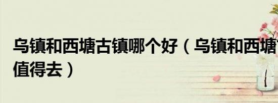 乌镇和西塘古镇哪个好（乌镇和西塘古镇哪个值得去）