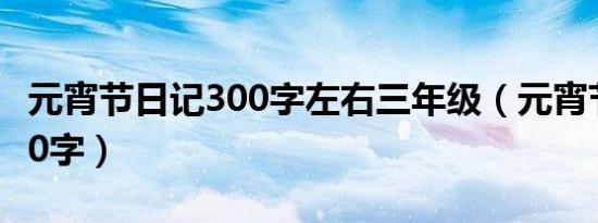 元宵节日记300字左右三年级（元宵节日记300字）