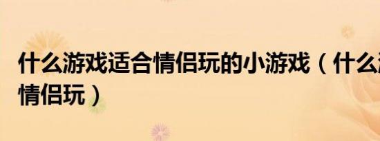 什么游戏适合情侣玩的小游戏（什么游戏适合情侣玩）