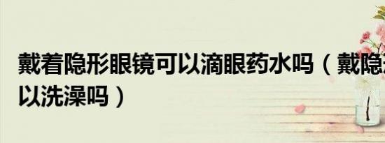 戴着隐形眼镜可以滴眼药水吗（戴隐形眼镜可以洗澡吗）