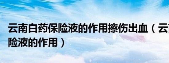 云南白药保险液的作用擦伤出血（云南白药保险液的作用）