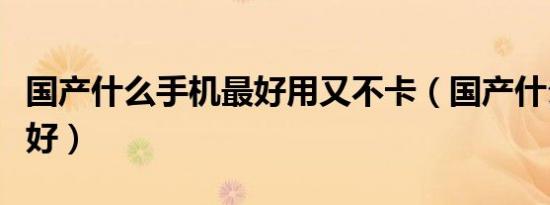 国产什么手机最好用又不卡（国产什么手机最好）