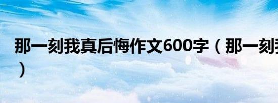 那一刻我真后悔作文600字（那一刻我真后悔）