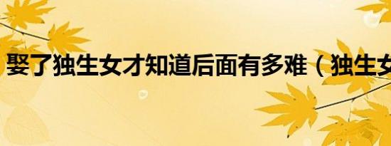 娶了独生女才知道后面有多难（独生女好吗）
