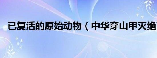 已复活的原始动物（中华穿山甲灭绝了吗）