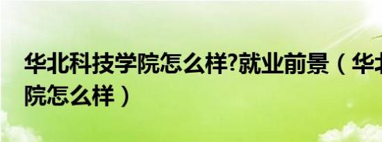 华北科技学院怎么样?就业前景（华北科技学院怎么样）