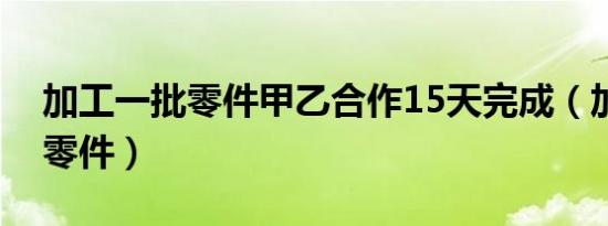 加工一批零件甲乙合作15天完成（加工一批零件）