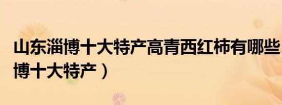 山东淄博十大特产高青西红柿有哪些（山东淄博十大特产）