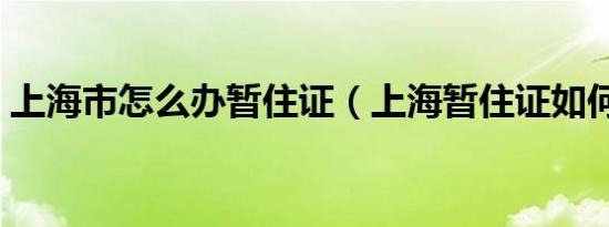 上海市怎么办暂住证（上海暂住证如何办理）