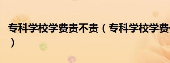 专科学校学费贵不贵（专科学校学费一般多少）