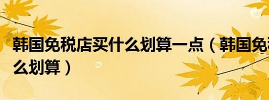 韩国免税店买什么划算一点（韩国免税店买什么划算）